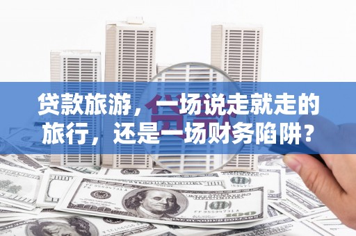 汝阳贷款旅游，一场说走就走的旅行，还是一场财务陷阱？