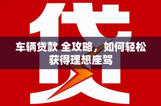 汝阳车辆贷款 全攻略，如何轻松获得理想座驾