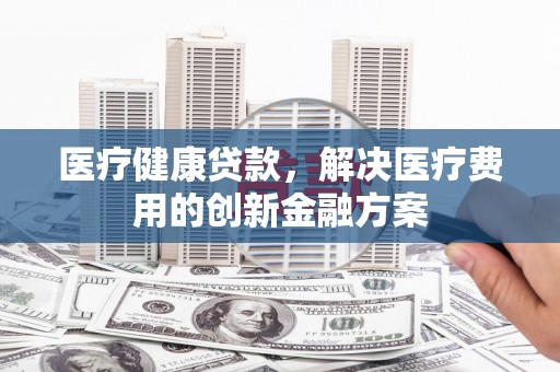 汝阳医疗健康贷款，解决医疗费用的创新金融方案