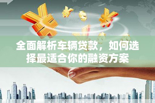 汝阳全面解析车辆贷款，如何选择最适合你的融资方案
